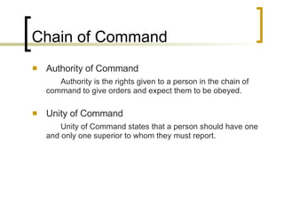 Chain of Command Authority of Command Authority is the rights given to a person in the chain of command to give orders and expect them to be obeyed. Unity of Command Unity of Command states that a person should have one and only one superior to whom they must report. 