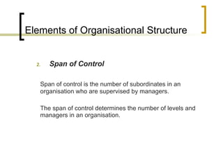Elements of Organisational Structure Span of Control Span of control is the number of subordinates in an organisation who are supervised by managers. The span of control determines the number of levels and managers in an organisation. 