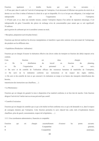 Fonction

également

à

double

facette

qui

sont

les

suivantes

:

⇒ D’une part, dans le cadre de l’activité d’entreposage de l’entreprise, il est nécessaire d’effectuer une gestion du stock de ce
dernier en vue d’être à même d’informer le client de ce qui est disponible. Et si ce n’est pas une obligation, c’est malgré tout
indispensable

pour

l’organisation

de

l’entreprise.

⇒ D’autre part, et ce, dans une moindre mesure, comme l’entreprise dispose d’un atelier de réparation mécanique, il est
indispensable de gérer l’ensemble des pièces de rechange et/ou de consommables pour autant que ce soit significatif.
N’oublions
pas la gestion du carburant qui est à considérer comme un stock.
• Réception, préparation (activité plate-forme):
Fonctions qui doivent maîtriser les diverses manipulations et transferts à quai entre camions et/ou provenant de l’entreposage
des produits sur les différents sites.
• Expéditions (Production / réalisation):
Fonction qui est chargée d’assurer la réalisation effective des divers ordres de transport en fonction des délais imposés et/ou
contrats.
Cette

fonction

⇒

De

⇒

la

De

est

distribution

donc

du

l’organisation

travail

du

chargée

en

personnel

fonction
et

:

du

de

planning,

son

suivi,

⇒ Du suivi et du contrôle de l’utilisation efficace des ressources humaines & matérielles de l’entreprise,
⇒

Du

suivi

de

la

réalisation

conforme

aux

instructions

et

du

respect

des

règles

établies,

⇒ Du suivi et du contrôle de tout ce qui concourt à la réalisation en temps et en heures des transports (identification des
besoins,
transmission des instructions aux chauffeurs, …).
• La Maintenance :
Fonction qui est chargée de garantir la mise à disposition d’un matériel conforme et en bon état de marche. Cette fonction
dirigera l’activité de l’atelier tant au niveau préventif que curatif.
• Contrôle d’exécution:
Fonction qui est chargée de contrôler que ce qui a été réalisé est bien conforme avec ce qui a été demandé et ce, dans le respect
de consignes données par l’entreprise. Cette fonction permettra le suivi objectif des coûts réels d’exploitation (heures
chauffeurs, prise de gasoil, consommation, respect de la législation, ….)
3.3.3. Une coordination administrative, financière et comptable:
Fonction
θ
θ

qui

est

chargée

essentiellement
Comptabilité
Comptabilité

10

d’assurer

les

points

suivants:
générale,
analytique,

 