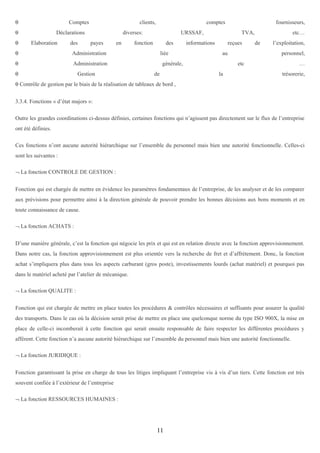 θ

Comptes

θ
θ

clients,

Déclarations
Elaboration

des

comptes

diverses:
payes

θ

URSSAF,

fonction

des

Administration

θ

en

Administration

θ

Gestion

fournisseurs,

liée

TVA,

informations

reçues
au

générale,
de

etc…
de

l’exploitation,
personnel,

etc
la

…
trésorerie,

θ Contrôle de gestion par le biais de la réalisation de tableaux de bord ,
3.3.4. Fonctions « d’état majors »:
Outre les grandes coordinations ci-dessus définies, certaines fonctions qui n’agissent pas directement sur le flux de l’entreprise
ont été définies.
Ces fonctions n’ont aucune autorité hiérarchique sur l’ensemble du personnel mais bien une autorité fonctionnelle. Celles-ci
sont les suivantes :
¬ La fonction CONTROLE DE GESTION :
Fonction qui est chargée de mettre en évidence les paramètres fondamentaux de l’entreprise, de les analyser et de les comparer
aux prévisions pour permettre ainsi à la direction générale de pouvoir prendre les bonnes décisions aux bons moments et en
toute connaissance de cause.
¬ La fonction ACHATS :
D’une manière générale, c’est la fonction qui négocie les prix et qui est en relation directe avec la fonction approvisionnement.
Dans notre cas, la fonction approvisionnement est plus orientée vers la recherche de fret et d’affrètement. Donc, la fonction
achat s’impliquera plus dans tous les aspects carburant (gros poste), investissements lourds (achat matériel) et pourquoi pas
dans le matériel acheté par l’atelier de mécanique.
¬ La fonction QUALITE :
Fonction qui est chargée de mettre en place toutes les procédures & contrôles nécessaires et suffisants pour assurer la qualité
des transports. Dans le cas où la décision serait prise de mettre en place une quelconque norme du type ISO 900X, la mise en
place de celle-ci incomberait à cette fonction qui serait ensuite responsable de faire respecter les différentes procédures y
afférent. Cette fonction n’a aucune autorité hiérarchique sur l’ensemble du personnel mais bien une autorité fonctionnelle.
¬ La fonction JURIDIQUE :
Fonction garantissant la prise en charge de tous les litiges impliquant l’entreprise vis à vis d’un tiers. Cette fonction est très
souvent confiée à l’extérieur de l’entreprise
¬ La fonction RESSOURCES HUMAINES :

11

 