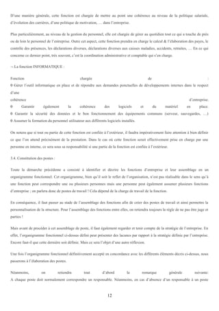 D’une manière générale, cette fonction est chargée de mettre au point une cohérence au niveau de la politique salariale,
d’évolution des carrières, d’une politique de motivation, … dans l’entreprise.
Plus particulièrement, au niveau de la gestion du personnel, elle est chargée de gérer au quotidien tout ce qui a touche de près
ou de loin le personnel de l’entreprise. Outre cet aspect, cette fonction prendra en charge le calcul & l’élaboration des payes, le
contrôle des présences, les déclarations diverses, déclarations diverses aux caisses maladies, accidents, retraites, … En ce qui
concerne ce dernier point, très souvent, c’est la coordination administrative et comptable qui s’en charge.
¬ La fonction INFORMATIQUE :
Fonction

chargée

de

:

θ Gérer l’outil informatique en place et de répondre aux demandes ponctuelles de développements internes dans le respect
d’une
cohérence
θ

Garantir

d’entreprise.
également

la

cohérence

des

logiciels

et

du

matériel

en

place.

θ Garantir la sécurité des données et le bon fonctionnement des équipements communs (serveur, sauvegardes, …)
θ Assumer la formation du personnel utilisateur aux différents logiciels installés.
On notera que si tout ou partie de cette fonction est confiée à l’extérieur, il faudra impérativement faire attention à bien définir
ce que l’on attend précisément de la prestation. Dans le cas où cette fonction serait effectivement prise en charge par une
personne en interne, ce sera sous sa responsabilité si une partie de la fonction est confiée à l’extérieur.
3.4. Constitution des postes :
Toute la démarche précédente a consisté à identifier et décrire les fonctions d’entreprise et leur assemblage en un
organigramme fonctionnel. Cet organigramme, bien qu’il soit le reflet de l’organisation, n’est pas réalisable dans le sens qu’à
une fonction peut correspondre une ou plusieurs personnes mais une personne peut également assumer plusieurs fonctions
d’entreprise ; on parlera donc de postes de travail ! Cela dépend de la charge de travail de la fonction.
En conséquence, il faut passer au stade de l’assemblage des fonctions afin de créer des postes de travail et ainsi permettre la
personnalisation de la structure. Pour l’assemblage des fonctions entre elles, on retiendra toujours la règle de ne pas être juge et
parties !
Mais avant de procéder à cet assemblage de poste, il faut également regarder et tenir compte de la stratégie de l’entreprise. En
effet, l’organigramme fonctionnel ci-dessus défini peut présenter des lacunes par rapport à la stratégie définie par l’entreprise.
Encore faut-il que cette dernière soit définie. Mais ce sera l’objet d’une autre réflexion.
Une fois l’organigramme fonctionnel définitivement accepté en concordance avec les différents éléments décris ci-dessus, nous
passerons à l’élaboration des postes.
Néanmoins,

on

retiendra

tout

d’abord

la

remarque

générale

suivante:

A chaque poste doit normalement correspondre un responsable. Néanmoins, en cas d’absence d’un responsable à un poste

12

 