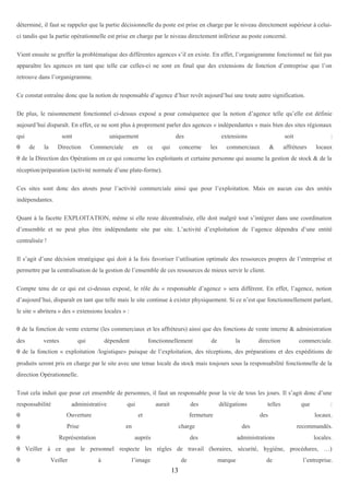 déterminé, il faut se rappeler que la partie décisionnelle du poste est prise en charge par le niveau directement supérieur à celuici tandis que la partie opérationnelle est prise en charge par le niveau directement inférieur au poste concerné.
Vient ensuite se greffer la problématique des différentes agences s’il en existe. En effet, l’organigramme fonctionnel ne fait pas
apparaître les agences en tant que telle car celles-ci ne sont en final que des extensions de fonction d’entreprise que l’on
retrouve dans l’organigramme.
Ce constat entraîne donc que la notion de responsable d’agence d’hier revêt aujourd’hui une toute autre signification.
De plus, le raisonnement fonctionnel ci-dessus exposé a pour conséquence que la notion d’agence telle qu’elle est définie
aujourd’hui disparaît. En effet, ce ne sont plus à proprement parler des agences « indépendantes » mais bien des sites régionaux
qui
θ

sont
de

la

uniquement

Direction

Commerciale

en

des
ce

qui

extensions

concerne

les

soit

commerciaux

&

:

affréteurs

locaux

θ de la Direction des Opérations en ce qui concerne les exploitants et certaine personne qui assume la gestion de stock & de la
réception/préparation (activité normale d’une plate-forme).
Ces sites sont donc des atouts pour l’activité commerciale ainsi que pour l’exploitation. Mais en aucun cas des unités
indépendantes.
Quant à la facette EXPLOITATION, même si elle reste décentralisée, elle doit malgré tout s’intégrer dans une coordination
d’ensemble et ne peut plus être indépendante site par site. L’activité d’exploitation de l’agence dépendra d’une entité
centralisée !
Il s’agit d’une décision stratégique qui doit à la fois favoriser l’utilisation optimale des ressources propres de l’entreprise et
permettre par la centralisation de la gestion de l’ensemble de ces ressources de mieux servir le client.
Compte tenu de ce qui est ci-dessus exposé, le rôle du « responsable d’agence » sera différent. En effet, l’agence, notion
d’aujourd’hui, disparaît en tant que telle mais le site continue à exister physiquement. Si ce n’est que fonctionnellement parlant,
le site « abritera » des « extensions locales » :
θ de la fonction de vente externe (les commerciaux et les affréteurs) ainsi que des fonctions de vente interne & administration
des

ventes

qui

dépendent

fonctionnellement

de

la

direction

commerciale.

θ de la fonction « exploitation /logistique» puisque de l’exploitation, des réceptions, des préparations et des expéditions de
produits seront pris en charge par le site avec une tenue locale du stock mais toujours sous la responsabilité fonctionnelle de la
direction Opérationnelle.
Tout cela induit que pour cet ensemble de personnes, il faut un responsable pour la vie de tous les jours. Il s’agit donc d’une
responsabilité

administrative

θ

Ouverture

θ

Prise

qui

θ

aurait

des

et

fermeture

en

Représentation

délégations

des

charge
auprès

telles

des

des

que

:
locaux.

recommandés.

administrations

locales.

θ Veiller à ce que le personnel respecte les règles de travail (horaires, sécurité, hygiène, procédures, …)
θ

Veiller

à

l’image

de

13

marque

de

l’entreprise.

 