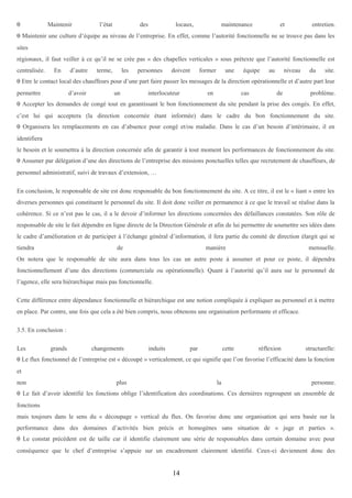 θ

Maintenir

l’état

des

locaux,

maintenance

et

entretien.

θ Maintenir une culture d’équipe au niveau de l’entreprise. En effet, comme l’autorité fonctionnelle ne se trouve pas dans les
sites
régionaux, il faut veiller à ce qu’il ne se crée pas « des chapelles verticales » sous prétexte que l’autorité fonctionnelle est
centralisée.

En

d’autre

terme,

les

personnes

doivent

former

une

équipe

au

niveau

du

site.

θ Etre le contact local des chauffeurs pour d’une part faire passer les messages de la direction opérationnelle et d’autre part leur
permettre

d’avoir

un

interlocuteur

en

cas

de

problème.

θ Accepter les demandes de congé tout en garantissant le bon fonctionnement du site pendant la prise des congés. En effet,
c’est lui qui acceptera (la direction concernée étant informée) dans le cadre du bon fonctionnement du site.
θ Organisera les remplacements en cas d’absence pour congé et/ou maladie. Dans le cas d’un besoin d’intérimaire, il en
identifiera
le besoin et le soumettra à la direction concernée afin de garantir à tout moment les performances de fonctionnement du site.
θ Assumer par délégation d’une des directions de l’entreprise des missions ponctuelles telles que recrutement de chauffeurs, de
personnel administratif, suivi de travaux d’extension, …
En conclusion, le responsable de site est donc responsable du bon fonctionnement du site. A ce titre, il est le « liant » entre les
diverses personnes qui constituent le personnel du site. Il doit donc veiller en permanence à ce que le travail se réalise dans la
cohérence. Si ce n’est pas le cas, il a le devoir d’informer les directions concernées des défaillances constatées. Son rôle de
responsable de site le fait dépendre en ligne directe de la Direction Générale et afin de lui permettre de soumettre ses idées dans
le cadre d’amélioration et de participer à l’échange général d’information, il fera partie du comité de direction élargit qui se
tiendra

de

manière

mensuelle.

On notera que le responsable de site aura dans tous les cas un autre poste à assumer et pour ce poste, il dépendra
fonctionnellement d’une des directions (commerciale ou opérationnelle). Quant à l’autorité qu’il aura sur le personnel de
l’agence, elle sera hiérarchique mais pas fonctionnelle.
Cette différence entre dépendance fonctionnelle et hiérarchique est une notion compliquée à expliquer au personnel et à mettre
en place. Par contre, une fois que cela a été bien compris, nous obtenons une organisation performante et efficace.
3.5. En conclusion :
Les

grands

changements

induits

par

cette

réflexion

structurelle:

θ Le flux fonctionnel de l’entreprise est « découpé » verticalement, ce qui signifie que l’on favorise l’efficacité dans la fonction
et
non

plus

la

personne.

θ Le fait d’avoir identifié les fonctions oblige l’identification des coordinations. Ces dernières regroupent un ensemble de
fonctions
mais toujours dans le sens du « découpage » vertical du flux. On favorise donc une organisation qui sera basée sur la
performance dans des domaines d’activités bien précis et homogènes sans situation de « juge et parties ».
θ Le constat précédent est de taille car il identifie clairement une série de responsables dans certain domaine avec pour
conséquence que le chef d’entreprise s’appuie sur un encadrement clairement identifié. Ceux-ci deviennent donc des

14

 
