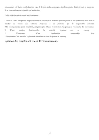 interlocuteurs privilégiés pour la direction à qui ils devront rendre des comptes dans leur domaine d’activité mais en aucun cas,
ils ne pourront être court-circuités par la direction.
En fait, l’idéal serait de retenir la règle suivante :
Le rôle du chef d’entreprise n’est pas de trouver la solution à un problème présenté par un de ses responsables mais bien de
trancher

au

niveau

des

solutions

proposées

à

ce

problème

par

le

responsable

concerné.

θ En conséquence des points précédents, délégation plus efficace et motivation plus grande du personnel et des responsables.
θ


D’une

manière
l’importance

fonctionnelle,

la

nouvelle

d’une

structure

coordination

 l’importance d’une activité d’exploitation centralisée en terme de gestion du planning.

aptation des couples activités à l’environnement).

15

met

en

commerciale

exergue

:
forte.

 