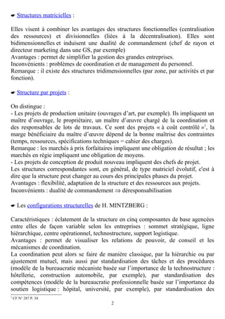  Structures matricielles :
Elles visent à combiner les avantages des structures fonctionnelles (centralisation
des ressources) et divisionnelles (liées à la décentralisation). Elles sont
bidimensionnelles et induisent une dualité de commandement (chef de rayon et
directeur marketing dans une GS, par exemple)
Avantages : permet de simplifier la gestion des grandes entreprises.
Inconvénients : problèmes de coordination et de management du personnel.
Remarque : il existe des structures tridimensionnelles (par zone, par activités et par
fonction).
 Structure par projets :
On distingue :
- Les projets de production unitaire (ouvrages d’art, par exemple). Ils impliquent un
maître d’ouvrage, le propriétaire, un maître d’œuvre chargé de la coordination et
des responsables de lots de travaux. Ce sont des projets « à coût contrôlé »1, la
marge bénéficiaire du maître d’œuvre dépend de la bonne maîtrise des contraintes
(temps, ressources, spécifications techniques = cahier des charges).
Remarque : les marchés à prix forfaitaires impliquent une obligation de résultat ; les
marchés en régie impliquent une obligation de moyens.
- Les projets de conception de produit nouveau impliquent des chefs de projet.
Les structures correspondantes sont, en général, de type matriciel évolutif, c'est à
dire que la structure peut changer au cours des principales phases du projet.
Avantages : flexibilité, adaptation de la structure et des ressources aux projets.
Inconvénients : dualité de commandement ⇒ déresponsabilisation
 Les configurations structurelles de H. MINTZBERG :
Caractéristiques : éclatement de la structure en cinq composantes de base agencées
entre elles de façon variable selon les entreprises : sommet stratégique, ligne
hiérarchique, centre opérationnel, technostructure, support logistique.
Avantages : permet de visualiser les relations de pouvoir, de conseil et les
mécanismes de coordination.
La coordination peut alors se faire de manière classique, par la hiérarchie ou par
ajustement mutuel, mais aussi par standardisation des tâches et des procédures
(modèle de la bureaucratie mécaniste basée sur l’importance de la technostructure :
hôtellerie, construction automobile, par exemple), par standardisation des
compétences (modèle de la bureaucratie professionnelle basée sur l’importance du
soutien logistique : hôpital, université, par exemple), par standardisation des
1

CF N° 287 P. 34

2

 