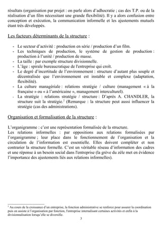 résultats (organisation par projet : on parle alors d’adhocratie ; cas des T.P. ou de la
réalisation d’un film nécessitant une grande flexibilité). Il y a alors confusion entre
conception et exécution, la communication informelle et les ajustements mutuels
étant très développés.

Les facteurs déterminants de la structure :
- Le secteur d’activité : production en série / production d’un film.
- Les techniques de production, le système de gestion de production :
production à l’unité / production de masse.
- La taille : par exemple structure divisionnelle.
- L’âge : spirale bureaucratique de l'entreprise qui croît.
- Le degré d’incertitude de l’environnement : structure d’autant plus souple et
décentralisée que l’environnement est instable et complexe (adaptation,
flexibilité).
- La culture managériale : relations stratégie / culture (management « à la
française » ou « à l’américaine », management interculturel).
- La stratégie : relations stratégie / structure : D’après A. CHANDLER, la
structure suit la stratégie.2 (Remarque : la structure peut aussi influencer la
stratégie (cas des administrations).

Organisation et formalisation de la structure :
L’organigramme : c’est une représentation formalisée de la structure.
Les relations informelles : par oppositions aux relations formalisées par
l’organigramme ; leur place dans le fonctionnement de l’organisation et la
circulation de l’information est essentielle. Elles doivent compléter et non
contrarier la structure formelle. C’est un véritable réseau d’information des cadres
et une réponse à un besoin social dans l'entreprise (la grève du zèle met en évidence
l’importance des ajustements liés aux relations informelles).

2

Au cours de la croissance d’un entreprise, la fonction administrative se renforce pour assurer la coordination
puis on assiste à l’organisation par fonction, l'entreprise internalisant certaines activités et enfin à la
divisionnalisation lorsqu’elle se diversifie.
3

 
