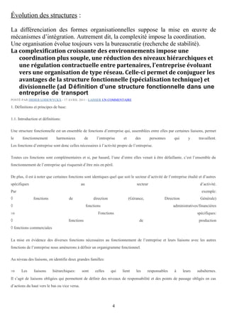 Évolution des structures :
La différenciation des formes organisationnelles suppose la mise en œuvre de
mécanismes d’intégration. Autrement dit, la complexité impose la coordination.
Une organisation évolue toujours vers la bureaucratie (recherche de stabilité).
La complexification croissante des environnements impose une
coordination plus souple, une réduction des niveaux hiérarchiques et
une régulation contractuelle entre partenaires, l'entreprise évoluant
vers une organisation de type réseau. Celle-ci permet de conjuguer les
avantages de la structure fonctionnelle (spécialisation technique) et
divisionnelle (ad D éfinition d’une structure fonctionnelle dans une
entreprise de transport
POSTÉ PAR DIDIER LODEWYCKX ⋅ 17 AVRIL 2011 ⋅ LAISSER UN COMMENTAIRE

1. Définitions et principes de base:
1.1. Introduction et définitions:
Une structure fonctionnelle est un ensemble de fonctions d’entreprise qui, assemblées entre elles par certaines liaisons, permet
le

fonctionnement

harmonieux

de

l’entreprise

et

des

personnes

qui

y

travaillent.

Les fonctions d’entreprise sont donc celles nécessaires à l’activité propre de l’entreprise.
Toutes ces fonctions sont complémentaires et si, par hasard, l’une d’entre elles venait à être défaillante, c’est l’ensemble du
fonctionnement de l’entreprise qui risquerait d’être mis en péril.
De plus, il est à noter que certaines fonctions sont identiques quel que soit le secteur d’activité de l’entreprise étudié et d’autres
spécifiques

au

secteur

d’activité.

Par

exemple:

◊

fonctions

de

direction

◊

(Gérance,

Direction

fonctions

⇒

Générale)

administratives/financières

Fonctions

◊

spécifiques:

fonctions

de

production

◊ fonctions commerciales
La mise en évidence des diverses fonctions nécessaires au fonctionnement de l’entreprise et leurs liaisons avec les autres
fonctions de l’entreprise nous amènerons à définir un organigramme fonctionnel.
Au niveau des liaisons, on identifie deux grandes familles:
⇒

Les

liaisons

hiérarchiques:

sont

celles

qui

lient

les

responsables

à

leurs

subalternes.

Il s’agit de liaisons obligées qui permettent de définir des niveaux de responsabilité et des points de passage obligés en cas
d’actions du haut vers le bas ou vice versa.

4

 