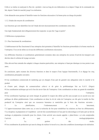 Celle-ci se réalise en analysant le flux du « produit » tout au long de son élaboration et ce depuis l’étape de la commande (en
fait, depuis l’étude de marché) jusqu’à sa réalisation.
Cette démarche nous permet d’identifier toutes les fonctions nécessaires à la bonne prise en charge du produit.
1.1.2. Etudes des moyens de coordination:
Les fonctions qui sont identifiées lors de l’étude doivent nécessairement être coordonnées entre elles.
Une règle fondamentale doit obligatoirement être respectée: ne pas être "juge et partie".
2. Réflexions et propositions:
2.1. Flux fonctionnel & coordinations :
L’établissement du flux fonctionnel d’une entreprise doit permettre d’identifier les fonctions primordiales à la bonne marche de
l’entreprise. Il en est de même au niveau des différentes coordinations nécessaires.
Les différentes fonctions et coordinations généralement existantes dans une entreprise du secteur d’activité du transport sont
décrites dans le schéma de la page suivante.
Elles doivent bien entendu être adaptée à chaque situation particulière, une entreprise n’étant pas identique en tous points à une
autre.
En conclusion, après examen des diverses fonctions et dans le respect d’une logique fonctionnelle, il se dégage les cinq
coordinations principales suivantes:
θ Une coordination commerciale & marketing qui est chargée d’une part de garantir une adéquation entre le marché et le
produit
et d’autre part, chargée de commercialiser celui-ci et de gérer la problématique liée au S.A.V. (litiges)
θ Une coordination technique qui est le lieu du savoir faire de l’entreprise. Cette coordination est donc un garant de rentabilité
pour

l’entreprise.

θ Une coordination logistique qui serait chargée de garantir le respect des délais qu’elle aura accepté ou en accord avec une
politique de délais prédéterminée. Cette coordination est donc la clé de voûte de l’entreprise car elle gère la totalité du flux
productif de l’entreprise ainsi que ses ressources humaines et matérielles par le biais des fonctions suivantes :
◊

La

planification,

l’ordonnancement

et

le

lancement,

◊ L’approvisionnement (dans notre cas, ce sera la recherche de fret pour rentabiliser les relations ou bien les affrètements),
◊ La réception, la préparation et l’expédition : activité liée essentiellement à d’une part les décrochages et d’autre part au fait du
stockage et préparation éventuelle pour les clients. Cette activité sera ensuite appelée « plate-forme » et cela comprendra
l’activité
◊

de
La

quai

et
gestion

le

stockage/préparation.
des

stocks.

θ Une coordination de production qui aura la charge de réaliser le travail et ce, dans des conditions économiques de réalisation.

6

 