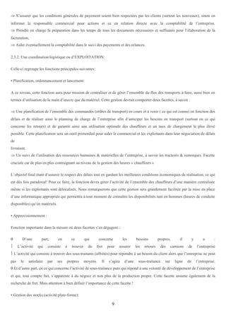 ⇒ S’assurer que les conditions générales de payement soient bien respectées par les clients (surtout les nouveaux); sinon en
informer le responsable commercial pour actions et ce en relation directe avec la comptabilité de l’entreprise.
⇒ Prendre en charge la préparation dans les temps de tous les documents nécessaires et suffisants pour l’élaboration de la
facturation,
⇒ Aider éventuellement la comptabilité dans le suivi des payements et des relances.
2.3.2. Une coordination logistique ou d’EXPLOITATION:
Celle-ci regroupe les fonctions principales suivantes:
• Planification, ordonnancement et lancement:
A ce niveau, cette fonction aura pour mission de centraliser et de gérer l’ensemble du flux des transports à faire, aussi bien en
termes d’utilisation de la main d’œuvre que du matériel. Cette gestion devrait comporter deux facettes, à savoir :
⇒ Une planification de l’ensemble des commandes (ordres de transport) en cours et à venir ( ce qui est connu) en fonction des
délais et de réaliser ainsi le planning de charge de l’entreprise afin d’anticiper les besoins en transport (surtout en ce qui
concerne les retours) et de garantir ainsi une utilisation optimale des chauffeurs et un taux de chargement le plus élevé
possible. Cette planification sera un outil primordial pour aider le commercial et les exploitants dans leur négociation de délais
de
livraison.
⇒ Un suivi de l’utilisation des ressources humaines & matérielles de l’entreprise, à savoir les tracteurs & remorques. Facette
cruciale car de plus en plus contraignant au niveau de la gestion des heures « chauffeurs »
L’objectif final étant d’assurer le respect des délais tout en gardant les meilleures conditions économiques de réalisation; ce qui
est dès fois paradoxal! Pour ce faire, la fonction devra gérer l’activité de l’ensemble des chauffeurs d’une manière centralisée
même si les exploitants sont délocalisés. Nous remarquerons que cette gestion sera grandement facilitée par la mise en place
d’une informatique appropriée qui permettra à tout moment de connaître les disponibilités tant en hommes (heures de conduite
disponibles) qu’en matériels.
• Approvisionnement :
Fonction importante dans la mesure où deux facettes s’en dégagent :
θ

D’une



L’activité

part,
qui

en

consiste

ce
à

trouver

qui
du

concerne
fret

pour

les
assurer

besoins
les

retours

propres,
des

il

camions

y
de

a

:

l’entreprise

 L’activité qui consiste à trouver des sous-traitants (affrétés) pour répondre à un besoin du client alors que l’entreprise ne peut
pas

le

satisfaire

par

ses

propres

moyens.

Il

s’agira

d’une

sous-traitance

sur

ligne

de

l’entreprise.

θ Et d’autre part, en ce qui concerne l’activité de sous-traitance pure qui répond à une volonté de développement de l’entreprise
et qui, tout compte fait, s’apparente à du négoce et non plus de la production propre. Cette facette assume également de la
recherche de fret. Mais attention à bien définir l’importance de cette facette !
• Gestion des stocks (activité plate-forme):

9

 