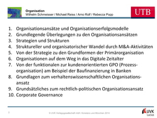 Organisation
Wilhelm Schmeisser / Michael Reiss / Arno Rolf / Rebecca Popp

1.
2.
3.
4.
5.
6.
7.

Organisationsansätze und Organisationserfolgsmodelle
Grundlegende Überlegungen zu den Organisationsansätzen
Strategien und Strukturen
Struktureller und organisatorischer Wandel durch M&A-Aktivitäten
Von der Strategie zu den Grundformen der Primärorganisation
Organisationen auf dem Weg in das Digitale Zeitalter
Von der funktionalen zur kundenorientierten GPO (Prozessorganisation) am Beispiel der Baufinanzierung in Banken
8. Grundlagen zum verhaltenswissenschaftlichen Organisationsansatz
9. Grundsätzliches zum rechtlich-politischen Organisationsansatz
10. Corporate Governance

2

© UVK Verlagsgesellschaft mbH, Konstanz und München 2014

 