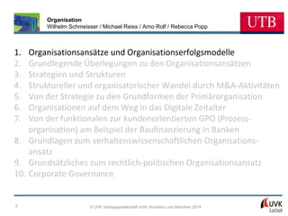 Organisation
Wilhelm Schmeisser / Michael Reiss / Arno Rolf / Rebecca Popp

1.
2.
3.
4.
5.
6.
7.

Organisationsansätze und Organisationserfolgsmodelle
Grundlegende Überlegungen zu den Organisationsansätzen
Strategien und Strukturen
Struktureller und organisatorischer Wandel durch M&A-Aktivitäten
Von der Strategie zu den Grundformen der Primärorganisation
Organisationen auf dem Weg in das Digitale Zeitalter
Von der funktionalen zur kundenorientierten GPO (Prozessorganisation) am Beispiel der Baufinanzierung in Banken
8. Grundlagen zum verhaltenswissenschaftlichen Organisationsansatz
9. Grundsätzliches zum rechtlich-politischen Organisationsansatz
10. Corporate Governance

3

© UVK Verlagsgesellschaft mbH, Konstanz und München 2014

 