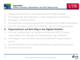Organisation
Wilhelm Schmeisser / Michael Reiss / Arno Rolf / Rebecca Popp

1.
2.
3.
4.
5.
6.
7.

Organisationsansätze und Organisationserfolgsmodelle
Grundlegende Überlegungen zu den Organisationsansätzen
Strategien und Strukturen
Struktureller und organisatorischer Wandel durch M&A-Aktivitäten
Von der Strategie zu den Grundformen der Primärorganisation
Organisationen auf dem Weg in das Digitale Zeitalter
Von der funktionalen zur kundenorientierten GPO (Prozessorganisation) am Beispiel der Baufinanzierung in Banken
8. Grundlagen zum verhaltenswissenschaftlichen Organisationsansatz
9. Grundsätzliches zum rechtlich-politischen Organisationsansatz
10. Corporate Governance

41

© UVK Verlagsgesellschaft mbH, Konstanz und München 2014

 