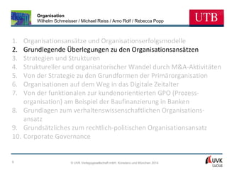 Organisation
Wilhelm Schmeisser / Michael Reiss / Arno Rolf / Rebecca Popp

1.
2.
3.
4.
5.
6.
7.

Organisationsansätze und Organisationserfolgsmodelle
Grundlegende Überlegungen zu den Organisationsansätzen
Strategien und Strukturen
Struktureller und organisatorischer Wandel durch M&A-Aktivitäten
Von der Strategie zu den Grundformen der Primärorganisation
Organisationen auf dem Weg in das Digitale Zeitalter
Von der funktionalen zur kundenorientierten GPO (Prozessorganisation) am Beispiel der Baufinanzierung in Banken
8. Grundlagen zum verhaltenswissenschaftlichen Organisationsansatz
9. Grundsätzliches zum rechtlich-politischen Organisationsansatz
10. Corporate Governance

6

© UVK Verlagsgesellschaft mbH, Konstanz und München 2014

 