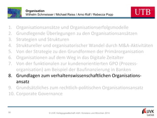 Organisation
Wilhelm Schmeisser / Michael Reiss / Arno Rolf / Rebecca Popp

1.
2.
3.
4.
5.
6.
7.

Organisationsansätze und Organisationserfolgsmodelle
Grundlegende Überlegungen zu den Organisationsansätzen
Strategien und Strukturen
Struktureller und organisatorischer Wandel durch M&A-Aktivitäten
Von der Strategie zu den Grundformen der Primärorganisation
Organisationen auf dem Weg in das Digitale Zeitalter
Von der funktionalen zur kundenorientierten GPO (Prozessorganisation) am Beispiel der Baufinanzierung in Banken
8. Grundlagen zum verhaltenswissenschaftlichen Organisationsansatz
9. Grundsätzliches zum rechtlich-politischen Organisationsansatz
10. Corporate Governance

90

© UVK Verlagsgesellschaft mbH, Konstanz und München 2014

 