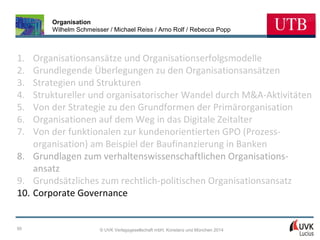 Organisation
Wilhelm Schmeisser / Michael Reiss / Arno Rolf / Rebecca Popp

1.
2.
3.
4.
5.
6.
7.

Organisationsansätze und Organisationserfolgsmodelle
Grundlegende Überlegungen zu den Organisationsansätzen
Strategien und Strukturen
Struktureller und organisatorischer Wandel durch M&A-Aktivitäten
Von der Strategie zu den Grundformen der Primärorganisation
Organisationen auf dem Weg in das Digitale Zeitalter
Von der funktionalen zur kundenorientierten GPO (Prozessorganisation) am Beispiel der Baufinanzierung in Banken
8. Grundlagen zum verhaltenswissenschaftlichen Organisationsansatz
9. Grundsätzliches zum rechtlich-politischen Organisationsansatz
10. Corporate Governance

95

© UVK Verlagsgesellschaft mbH, Konstanz und München 2014

 