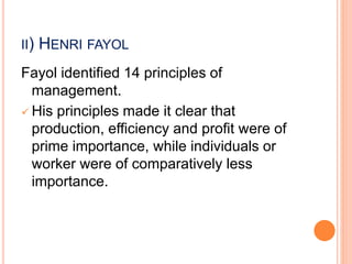 II) HENRI FAYOL
Fayol identified 14 principles of
management.
 His principles made it clear that
production, efficiency and profit were of
prime importance, while individuals or
worker were of comparatively less
importance.
 
