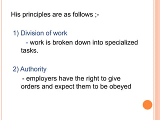 His principles are as follows ;-
1) Division of work
- work is broken down into specialized
tasks.
2) Authority
- employers have the right to give
orders and expect them to be obeyed
 
