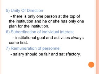 5) Unity Of Direction
- there is only one person at the top of
the institution and he or she has only one
plan for the institution.
6) Subordination of individual interest
- institutional goal and activities always
come first.
7) Remuneration of personnel
- salary should be fair and satisfactory.
 
