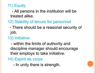 11) Equity
- All persons in the institution will be
treated alike.
12) Stability of tenure for personnel
- There should be a reasonal security of
job.
13) Initiative
- within the limits of authority and
discipline manager should encourage
their employs to take initiative.
14) Espirit de corps
- In unity there is strength.
 