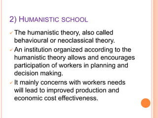2) HUMANISTIC SCHOOL
 The humanistic theory, also called
behavioural or neoclassical theory.
 An institution organized according to the
humanistic theory allows and encourages
participation of workers in planning and
decision making.
 It mainly concerns with workers needs
will lead to improved production and
economic cost effectiveness.
 