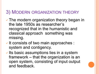 3) MODERN ORGANIZATION THEORY
 The modern organization theory began in
the late 1950s as researcher’s
recognized that in the humanistic and
classical approach something was
missing.
 It consists of two main approaches :
system and contigency.
 Its basic assumptions lies in a system
framework – that the organization is an
open system, consisting of input output
and feedback.
 
