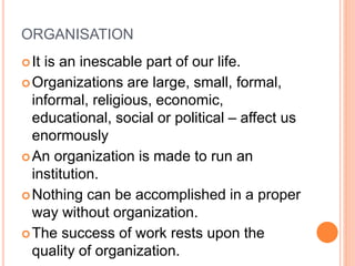 ORGANISATION
It is an inescable part of our life.
Organizations are large, small, formal,
informal, religious, economic,
educational, social or political – affect us
enormously
An organization is made to run an
institution.
Nothing can be accomplished in a proper
way without organization.
The success of work rests upon the
quality of organization.
 