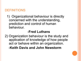 DEFINITIONS
1) Organizational behaviour is directly
concerned with the understanding,
prediction and control of human
behaviour.
-Fred Luthans
2) Organization behaviour is the study and
application of knowledge of how people
act or behave within an organization.
-Keith Davis and John Newstorm
 
