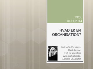 HVAD ER EN
ORGANISATION?
……………………….
Betina W. Rennison,
Ph.d., Lektor,
Inst. for sociologi
& socialt arbejde,
Aalborg Universitet
KIOL
10.11.2014
 