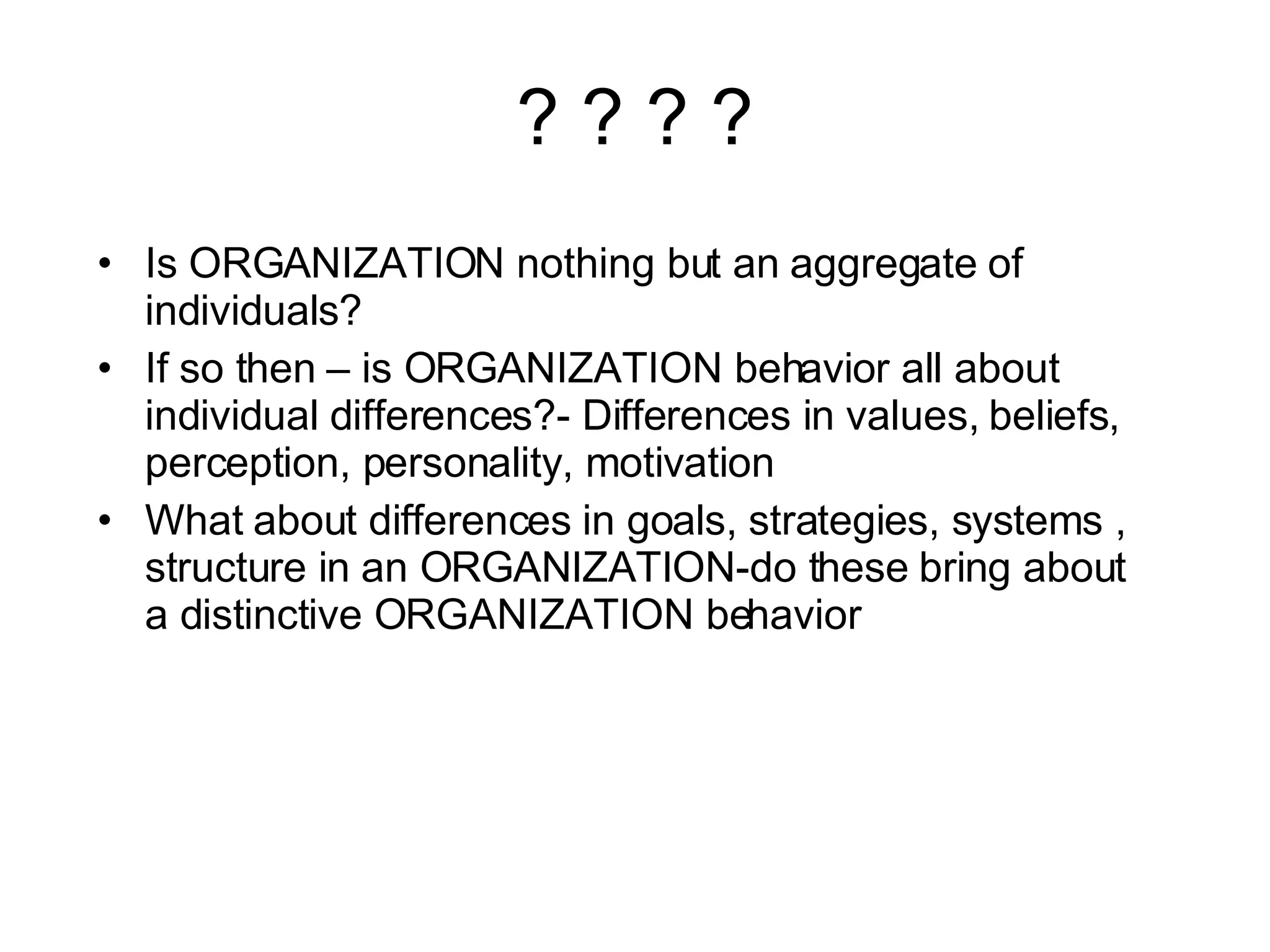 ? ? ? ? Is ORGANIZATION nothing but an aggregate of individuals? If so then – is ORGANIZATION behavior all about individual differences?- Differences in values, beliefs, perception, personality, motivation What about differences in goals, strategies, systems , structure in an ORGANIZATION-do these bring about a distinctive ORGANIZATION behavior 