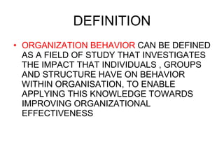 DEFINITION ORGANIZATION BEHAVIOR  CAN BE DEFINED AS A FIELD OF STUDY THAT INVESTIGATES THE IMPACT THAT INDIVIDUALS , GROUPS AND STRUCTURE HAVE ON BEHAVIOR WITHIN ORGANISATION, TO ENABLE APPLYING THIS KNOWLEDGE TOWARDS IMPROVING ORGANIZATIONAL EFFECTIVENESS 