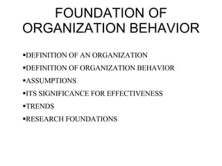 FOUNDATION OF ORGANIZATION BEHAVIOR DEFINITION OF AN ORGANIZATION  DEFINITION OF ORGANIZATION BEHAVIOR ASSUMPTIONS ITS SIGNIFICANCE FOR EFFECTIVENESS TRENDS RESEARCH FOUNDATIONS 