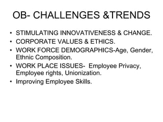 OB- CHALLENGES &TRENDS STIMULATING INNOVATIVENESS & CHANGE. CORPORATE VALUES & ETHICS. WORK FORCE DEMOGRAPHICS-Age, Gender, Ethnic Composition. WORK PLACE ISSUES-  Employee Privacy, Employee rights, Unionization. Improving Employee Skills. 