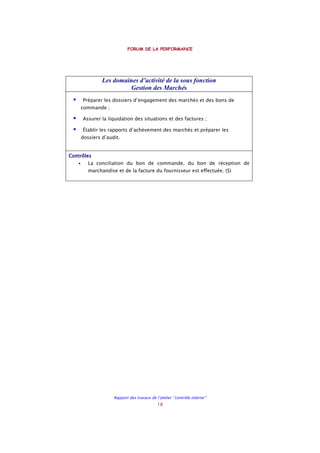 FORUM DE LA PERFORMANCE
Rapport des travaux de l’atelier ‘’contrôle interne’’
18
Les domaines d’activité de la sous fonction
Gestion des Marchés
Préparer les dossiers d’engagement des marchés et des bons de
commande ;
Assurer la liquidation des situations et des factures ;
Établir les rapports d’achèvement des marchés et préparer les
dossiers d’audit.
ContrôlesContrôlesContrôlesContrôles
• La conciliation du bon de commande, du bon de réception de
marchandise et de la facture du fournisseur est effectuée. (S)
 