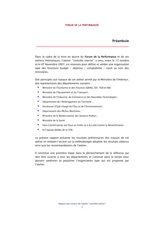 FORUM DE LA PERFORMANCE
Rapport des travaux de l’atelier ‘’contrôle interne’’
3
Préambule
________________________________________________________
Dans le cadre de la mise en œuvre du Forum de la PeForum de la PeForum de la PeForum de la Performancerformancerformancerformance et de ces
ateliers thématiques, l’atelier ‘’contrôle interne’’ a tenu, entre le 17 octobre
et le 07 Novembre 2007, six réunions pour définir et valider une organisation
type des fonctions budget / dépense / comptabilité / stock au sein des
ministères.
Ont participés aux travaux de cet atelier animé par le Ministère de l’Intérieur,
des représentants des départements suivants :
Ministère de l’Economie et des Finances (DAAG, IGF, TGR et DB);
Ministère de l’Equipement et du Transport ;
Ministère de l’Industrie, du Commerce et des Nouvelles Technologies ;
Département de l’Aménagement du Territoire ;
Secrétariat d’Etat chargé de l’Eau et de l’Environnement ;
Département des Pêches Maritimes ;
Ministère de la Modernisation des Secteurs Publics ;
Ministère de la Santé ;
Haut Commissariat aux Eaux et Forêts et à la Lutte Contre la Désertification ;
Et l’équipe dédiée de la TGR.
Le présent rapport présente les résultats préliminaires des travaux de cet
atelier en mettant l’accent sur la méthodologie adoptée, les résultats obtenus
ainsi que les recommandations de l’atelier.
Il constitue une première étape dans le déclenchement de la réflexion qui
doit être ouverte à tous les départements et continue dans le temps pour
pouvoir améliorer et peaufiner l’organisation type qui est proposée par
l’atelier.
 