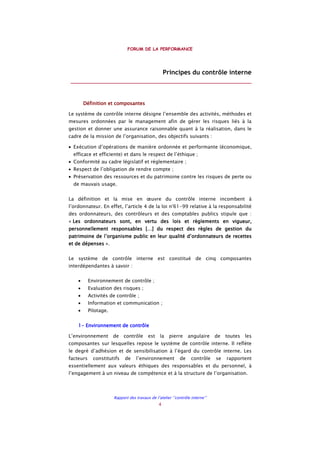 FORUM DE LA PERFORMANCE
Rapport des travaux de l’atelier ‘’contrôle interne’’
4
Principes du contrôle interne
________________________________________________________
Définition et composantesDéfinition et composantesDéfinition et composantesDéfinition et composantes
Le système de contrôle interne désigne l’ensemble des activités, méthodes et
mesures ordonnées par le management afin de gérer les risques liés à la
gestion et donner une assurance raisonnable quant à la réalisation, dans le
cadre de la mission de l’organisation, des objectifs suivants :
• Exécution d’opérations de manière ordonnée et performante (économique,
efficace et efficiente) et dans le respect de l’éthique ;
• Conformité au cadre législatif et réglementaire ;
• Respect de l’obligation de rendre compte ;
• Préservation des ressources et du patrimoine contre les risques de perte ou
de mauvais usage.
La définition et la mise en œuvre du contrôle interne incombent à
l’ordonnateur. En effet, l’article 4 de la loi n°61-99 relative à la responsabilité
des ordonnateurs, des contrôleurs et des comptables publics stipule que :
« Les ordonnateurs sont, en verLes ordonnateurs sont, en verLes ordonnateurs sont, en verLes ordonnateurs sont, en vertu des lois et règlements en vigueur,tu des lois et règlements en vigueur,tu des lois et règlements en vigueur,tu des lois et règlements en vigueur,
personnellement responsables […] du respect des règles de gestion dupersonnellement responsables […] du respect des règles de gestion dupersonnellement responsables […] du respect des règles de gestion dupersonnellement responsables […] du respect des règles de gestion du
patrimoine de l’organisme public en leur qualité d’ordonnateurs de recettespatrimoine de l’organisme public en leur qualité d’ordonnateurs de recettespatrimoine de l’organisme public en leur qualité d’ordonnateurs de recettespatrimoine de l’organisme public en leur qualité d’ordonnateurs de recettes
et de dépenseset de dépenseset de dépenseset de dépenses ».
Le système de contrôle interne est constitué de cinq composantes
interdépendantes à savoir :
• Environnement de contrôle ;
• Evaluation des risques ;
• Activités de contrôle ;
• Information et communication ;
• Pilotage.
1111---- Environnement de contrôleEnvironnement de contrôleEnvironnement de contrôleEnvironnement de contrôle
L’environnement de contrôle est la pierre angulaire de toutes les
composantes sur lesquelles repose le système de contrôle interne. Il reflète
le degré d’adhésion et de sensibilisation à l’égard du contrôle interne. Les
facteurs constitutifs de l’environnement de contrôle se rapportent
essentiellement aux valeurs éthiques des responsables et du personnel, à
l’engagement à un niveau de compétence et à la structure de l’organisation.
 