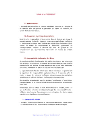 FORUM DE LA PERFORMANCE
Rapport des travaux de l’atelier ‘’contrôle interne’’
5
1.1. Valeurs éthiques1.1. Valeurs éthiques1.1. Valeurs éthiques1.1. Valeurs éthiques
L’efficacité des procédures de contrôle interne est tributaire de l’intégrité et
de l’éthique dont font preuve les personnes qui créent ces contrôles, les
gèrent et en assurent le suivi.
1.2. Engagement à un niveau de compétence1.2. Engagement à un niveau de compétence1.2. Engagement à un niveau de compétence1.2. Engagement à un niveau de compétence
A ce titre, les responsables et le personnel doivent observer un niveau de
compétence pour évaluer les risques et assurer un travail efficace et efficient.
La politique de formation revêt dans ce sens un caractère fondamental pour
asseoir un niveau de connaissances et d’aptitudes garantissant un
accomplissement ordonné et efficient des actes de gestion et une
compréhension des responsabilités individuelles en matière de contrôle
interne.
1.3. Incompatibilité et séparation des tâches1.3. Incompatibilité et séparation des tâches1.3. Incompatibilité et séparation des tâches1.3. Incompatibilité et séparation des tâches
De manière générale, la séparation des tâches consiste en leur répartition
tout au long d’un processus. La nouvelle version du référentiel COSO la défini
comme étant une division ou une répartition des tâches entre différentes
personnes, permettant de réduire le risque d’erreur ou de fraude.
La séparation des tâches est utilisée pour réduire les risques en garantissant
la répartition des responsabilités opérationnelles et de contrôle, afin de
mettre en œuvre des points de vérification obligatoires pour des opérations
sensibles ou de prévenir des fuites d’informations confidentielles.
On considère généralement que les étapes d’initialisation, d’autorisation,
d’enregistrement et de contrôle d’une même transaction sont incompatibles
entre elles.
Par exemple, pour les achats on peut, dans la mesure du possible, veiller à ce
que les fonctions suivantes soient accomplies par des personnes différentes :
validation des besoins d’approvisionnement, réception des biens acquis,
mandatement, liquidation, comptabilisation.
2222---- Evaluation des risquesEvaluation des risquesEvaluation des risquesEvaluation des risques
L’existence d’un dispositif de suivi et d’évaluation des risques est nécessaire
à la détermination de leur probabilité de survenance et de leur impact.
 