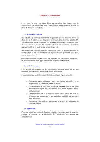 FORUM DE LA PERFORMANCE
Rapport des travaux de l’atelier ‘’contrôle interne’’
6
A ce titre, la mise en place d’une cartographie des risques par le
management est primordiale pour l’identification des risques et la mise en
place de mesures correctives.
3333---- Activités de contrôleActivités de contrôleActivités de contrôleActivités de contrôle
Les activités de contrôle permettent de garantir que les mesures mises en
place par la direction en vue de piloter les risques et d’atteindre les objectifs
sont réellement mises en œuvre. Les services ordonnateurs procèdent dans
ce sens à diverses natures de contrôles tels que les inventaires, le contrôle
des justificatifs et le contrôle de concordance, etc.
Les activités de contrôle appellent souvent un effort de standardisation, de
formalisation et de documentation en répondant aux questions (qui, quoi,
quand et comment ?).
Outre l’autocontrôle, qui est exercé par un agent sur ses propres opérations,
on peut distinguer deux types de contrôle au sein d’un Ministère.
Le contrôle mutuel :Le contrôle mutuel :Le contrôle mutuel :Le contrôle mutuel :
Il est exercé par un agent sur les opérations d’un autre agent, ou par une
entité sur les opérations d’une autre entité, a posteriori.
L’organisation du contrôle mutuel doit répondre aux règles suivantes :
o Distinction sans équivoque entre les tâches attribuées à un
opérationnel et celles affectées à un autre ;
o Conditionnalité, le long d’un processus, de l’exécution d’une tâche
attribuée à un agent par l’intervention d’un ou de plusieurs autres
opérationnels ;
o Conditionnalité de la réalisation d’une tâche placée en aval du
processus par un contrôle et une validation préalable par un agent
situé en amont ;
o Pertinence du contrôle, permettant d’assurer les objectifs du
contrôle interne.
La supervision :La supervision :La supervision :La supervision :
C’est, au sein d’une entité, la fonction régulière consistant dans le suivi des
travaux, le contrôle et la validation des opérations des agents par
l’encadrement.
 