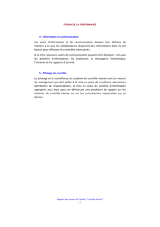 FORUM DE LA PERFORMANCE
Rapport des travaux de l’atelier ‘’contrôle interne’’
7
4444---- InInInInformation et communicationformation et communicationformation et communicationformation et communication
Les voies d’information et de communication doivent être définies de
manière à ce que les collaborateurs disposent des informations dont ils ont
besoin pour effectuer les contrôles nécessaires.
A ce titre, plusieurs outils de communication peuvent être déployés ; tels que
les bulletins d’information, les brochures, la messagerie électronique,
l’intranet et les rapports d’activité.
5555---- Pilotage de contrôlePilotage de contrôlePilotage de contrôlePilotage de contrôle
Le pilotage et la surveillance du système de contrôle interne sont du ressort
du management qui doit veiller à la mise en place de conditions nécessaires
(attribution de responsabilités, la mise en place de système d’information
approprié, etc.) mais aussi en définissant une procédure de rapport sur les
résultats de contrôle interne ou sur les constatations importantes sur ce
dernier.
 