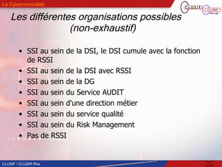 Les différentes organisations possibles  (non-exhaustif)   SSI au sein de la DSI, le DSI cumule avec la fonction de RSSI SSI au sein de la DSI avec RSSI SSI au sein de la DG  SSI au sein du Service AUDIT  SSI au sein d'une direction métier SSI au sein du service qualité SSI au sein du Risk Management Pas de RSSI 