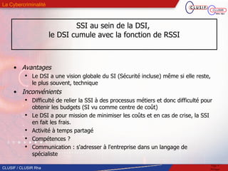 SSI au sein de la DSI,  le DSI cumule avec la fonction de RSSI Avantages Le DSI a une vision globale du SI (Sécurité incluse) même si elle reste, le plus souvent, technique Inconvénients Difficulté de relier la SSI à des processus métiers et donc difficulté pour obtenir les budgets (SI vu comme centre de coût)‏ Le DSI a pour mission de minimiser les coûts et en cas de crise, la SSI en fait les frais.  Activité à temps partagé Compétences ? Communication : s'adresser à l'entreprise dans un langage de spécialiste 