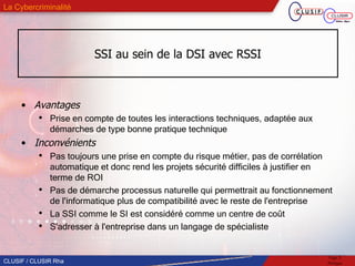 SSI au sein de la DSI avec RSSI Avantages Prise en compte de toutes les interactions techniques, adaptée aux démarches de type bonne pratique technique Inconvénients Pas toujours une prise en compte du risque métier, pas de corrélation automatique et donc rend les projets sécurité difficiles à justifier en terme de ROI Pas de démarche processus naturelle qui permettrait au fonctionnement de l'informatique plus de compatibilité avec le reste de l'entreprise  La SSI comme le SI est considéré comme un centre de coût  S'adresser à l'entreprise dans un langage de spécialiste 