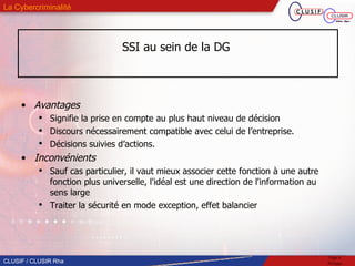SSI au sein de la DG  Avantages Signifie la prise en compte au plus haut niveau de décision Discours nécessairement compatible avec celui de l’entreprise. Décisions suivies d’actions. Inconvénients Sauf cas particulier, il vaut mieux associer cette fonction à une autre fonction plus universelle, l'idéal est une direction de l'information au sens large Traiter la sécurité en mode exception, effet balancier 