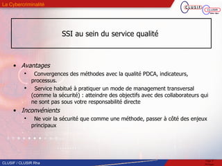 SSI au sein du service qualité  Avantages Convergences des méthodes avec la qualité PDCA, indicateurs, processus. Service habitué à pratiquer un mode de management transversal (comme la sécurité) : atteindre des objectifs avec des collaborateurs qui ne sont pas sous votre responsabilité directe Inconvénients Ne voir la sécurité que comme une méthode, passer à côté des enjeux principaux 