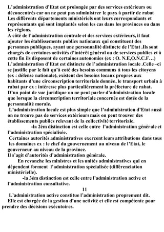 L’administration d’Etat est prolongée par des services extérieurs ou
déconcentrés car on ne peut pas administrer le pays à partir de rabat
Les différents départements ministériels ont leurs correspondants et
représentants qui sont implantés selon les cas dans les provinces ou dans
les régions.
A côté de l’administration centrale et des services extérieurs, il faut
ajouter les établissements publics nationaux qui constituent des
personnes publiques, ayant une personnalité distincte de l’Etat .Ils sont
chargés de certaines activités d’intérêt général ou de services publics et à
cette fin ils disposent de certaines autonomies (ex : O. N.E,O.N.C.F…)
L’administration d’Etat est distincte de l’administration locale .Celle –ci
se justifie par le fait qu’à coté des besoins communs à tous les citoyens
(ex : défense nationale), existent des besoins locaux propres aux
habitants d’une circonscription territoriale donnée, le transport urbain à
rabat par ex : intéresse plus particulièrement la préfecture de rabat.
D’un point de vue juridique on ne peut parler d’administration locale
que lorsque la circonscription territoriale concernée est dotée de la
personnalité morale.
L’administration locale est plus simple que l’administration d’Etat aussi
on ne trouve pas de services extérieurs mais on peut trouver des
établissements publics relevant de la collectivité territoriale.
-la 2ém distinction est celle entre l’administration générale et
l’administration spécialisée.
Certaines autorités administratives exercent leurs attributions dans tous
les domaines ex : le chef du gouvernement au niveau de l’Etat, le
gouverneur au niveau de la province.
Il s’agit d’autorités d’administration générale.
En revanche les ministres et les unités administratives qui en
dépendent forment l’administration spécialisée (différenciation
ministérielle).
-la 3ém distinction est celle entre l’administration active et
l’administration consultative.
11
L’administration active constitue l’administration proprement dit.
Elle est chargée de la gestion d’une activité et elle est compétente pour
prendre des décisions exécutoires.
 