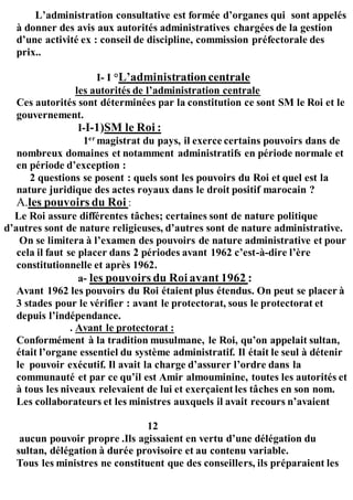 L’administration consultative est formée d’organes qui sont appelés
à donner des avis aux autorités administratives chargées de la gestion
d’une activité ex : conseil de discipline, commission préfectorale des
prix..
I- I °L’administrationcentrale
les autorités de l’administration centrale
Ces autorités sont déterminées par la constitution ce sont SM le Roi et le
gouvernement.
I-I-1)SM le Roi :
1er
magistrat du pays, il exerce certains pouvoirs dans de
nombreux domaines et notamment administratifs en période normale et
en période d’exception :
2 questions se posent : quels sont les pouvoirs du Roi et quel est la
nature juridique des actes royaux dans le droit positif marocain ?
A.les pouvoirs du Roi :
Le Roi assure différentes tâches; certaines sont de nature politique
d’autres sont de nature religieuses, d’autres sont de nature administrative.
On se limitera à l’examen des pouvoirs de nature administrative et pour
cela il faut se placer dans 2 périodes avant 1962 c’est-à-dire l’ère
constitutionnelle et après 1962.
a- les pouvoirs du Roi avant 1962 :
Avant 1962 les pouvoirs du Roi étaient plus étendus. On peut se placer à
3 stades pour le vérifier : avant le protectorat, sous le protectorat et
depuis l’indépendance.
. Avant le protectorat :
Conformément à la tradition musulmane, le Roi, qu’on appelait sultan,
était l’organe essentiel du système administratif. Il était le seul à détenir
le pouvoir exécutif. Il avait la charge d’assurer l’ordre dans la
communauté et par ce qu’il est Amir almouminine, toutes les autorités et
à tous les niveaux relevaient de lui et exerçaient les tâches en son nom.
Les collaborateurs et les ministres auxquels il avait recours n’avaient
12
aucun pouvoir propre .Ils agissaient en vertu d’une délégation du
sultan, délégation à durée provisoire et au contenu variable.
Tous les ministres ne constituent que des conseillers, ils préparaient les
 