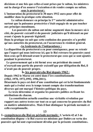 décisions et une fois que celles-ci sont prises par le sultan, les ministres
ont la charge d’en assurer l’exécution et de rendre compte au sultan.
.sous le protectorat :
L’instauration du protectorat le 30 mars 1912 aura pour effet de
modifier dans la pratique cette situation.
Le sultan demeure en principe la 1ere
autorité administrative
surtout que la puissance protectrice s’était engagée de ne pas toucher
aux principes musulmans.
Les pouvoirs du sultan ont même augmenté dans la mesure où à
côté, du pouvoir exécutif et du pouvoir judiciaire qu’il détenait au par
avant s’ajoute le pouvoir législatif.
Dans la pratique on sait que cette confusion des pouvoirs n’a profité
qu’aux autorités du protectorat, en l’occurrence le résident général.
-Au lendemain de l’indépendance :
La disparition du protectorat a eu pour conséquence, pour ne retenir
que l’aspect qui nous intéresse ici, que le Roi retrouve les pouvoirs aussi
bien ceux qu’il détenait avant le protectorat que ceux qui se sont ajoutés
pendant le protectorat.
Le gouvernement qui a été formé avec un président du conseil
n’exerçait une partie du pouvoir exécutif que par délégation du Roi, il
n’avait pas de pouvoir propre.
b- les pouvoirsdu Roi depuis 1962 :
Depuis 1962 le Maroc est entré dans l’ère constitutionnelle
(1962, 1970, 1972,1992, 1996,2011).
Désormais le pays est doté d’une constitution qui est la loi fondamentale
mais qui a évolué avec le temps tenant compte des transformations
diverses qui ont marqué l’histoire politique du pays.
Le texte détermine et organise les pouvoirs publics en fixant les
attributions de chacun.
La constitution actuelle constitue une véritable révolution par
rapport aux autres textes sur tout en ce qui concerne les pouvoirs du Roi
en matière administrative. Mais il faut distinguer la période normale et
celle exceptionnelle.
13
1- compétences du Roi en périodenormale : L’article 42 al 3 de
constitution dispose « le Roi exerce ses missions par Dahirs en vertu des
pouvoirs qui lui sont expressément dévolus par la présente constitution».
 