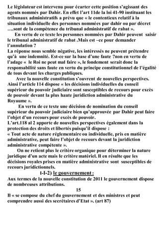 Le législateur est intervenu pour écarter cette position s’agissant des
agents nommés par Dahir. En effet l’art 11de la loi 41-90 instituant les
tribunaux administratifs a prévu que « le contentieux relatif à la
situation individuelle des personnes nommées par dahir ou par décret
….sont de la compétence du tribunal administratif de rabat ».
En vertu de ce texte les personnes nommées par Dahir peuvent saisir
le tribunal administratif de rabat .Mais est –ce pour demander
l’annulation ?
La réponse nous semble négative, les intéressés ne peuvent prétendre
qu’à une indemnité. Est-ce sur la base d’une faute ?non en vertu de
l’adage « le Roi ne peut mal faire », le fondement serait donc la
responsabilité sans faute en vertu du principe constitutionnel de l’égalité
de tous devant les charges publiques.
Avec la nouvelle constitution s’ouvrent de nouvelles perspectives.
Ainsi l’article 114 dispose « les décisions individuelles du conseil
supérieur du pouvoir judiciaire sont susceptibles de recours pour excès
de pouvoir devant la plus haute juridiction administrative du
Royaume ».
En vertu de ce texte une décision de nomination du conseil
supérieur du pouvoir judiciaire bien qu’approuvée par Dahir peut faire
l’objet d’un recours pour excès de pouvoir.
L’art.118 al 2 apporte de nouvelles perspectives également dans la
protection des droits et libertés puisqu’il dispose :
« Tout acte de nature réglementaire ou individuelle, pris en matière
administrative, peut faire l’objet de recours devant la juridiction
administrative compétente ».
On ne retient plus le critère organique pour déterminer la nature
juridique d’un acte mais le critère matériel. Il en résulte que les
décisions royales prises en matière administrative sont susceptibles de
recours juridictionnels.
I-I-2) le gouvernement :
Aux termes de la nouvelle constitution de 2011 le gouvernement dispose
de nombreuses attributions.
15
Il « se compose du chef du gouvernement et des ministres et peut
comprendre aussi des secrétaires d’Etat ». (art 87)
 