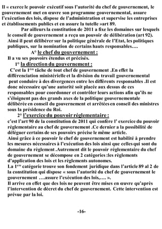 Il « exerce le pouvoir exécutif sous l’autorité du chef de gouvernement, le
gouvernement met en œuvre son programme gouvernemental, assure
l’exécution des lois, dispose de l’administration et supervise les entreprises
et établissements publics et en assure la tutelle »art 89.
Par ailleurs la constitution de 2011 a fixe les domaines sur lesquels
le conseil de gouvernement a reçu un pouvoir de délibération (art 92).
Ainsi il peut délibérer sur la politique générale de l’Etat, les politiques
publiques, sur la nomination de certains hauts responsables….
A° le chef du gouvernement :
Il a vu ses pouvoirs étendus et précisés.
1° la directiondu gouvernement :
C’est la 1ère
tâche de tout chef de gouvernement .En effet la
différenciation ministérielle et la division du travail gouvernemental
peut conduire à des divergences entre les différents responsables .Il est
donc nécessaire qu’une autorité soit placée aux dessus de ces
responsables pour coordonner et contrôler leurs actions afin qu’ils ne
s’éloignent pas des grands axes de la politique gouvernementale
délibérée en conseil du gouvernement et arrêtées en conseil des ministres
sous la présidence du Roi.
2° l’exercicedu pouvoirréglementaire :
c’est l’art 90 de la constitution de 2011 qui confère l’ exercice du pouvoir
réglementaire au chef de gouvernement .Ce dernier a la possibilité de
déléguer certains de ses pouvoirs précise le même article.
Ainsi grâce à ce pouvoir le chef de gouvernement est habilité à prendre
les mesures nécessaires à l’exécution des lois ainsi que celles qui sont du
domaine du règlement .Autrement dit le pouvoir réglementaire du chef
de gouvernement se décompose en 2 catégories :les règlements
d’application des lois et les règlements autonomes.
La 1ere
catégorie trouve son fondement juridique dans l’article 89 al 2 de
la constitution qui dispose « sous l’autorité du chef de gouvernement le
gouvernement ….assure l’exécution des lois,…. ».
Il arrive en effet que des lois ne peuvent être mises en œuvre qu’après
l’intervention de décret du chef de gouvernement. Cette intervention est
prévue par la loi.
-16-
 