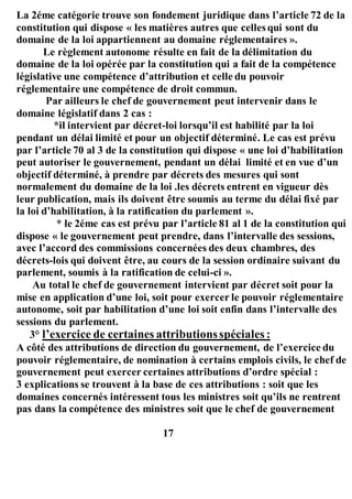 La 2éme catégorie trouve son fondement juridique dans l’article 72 de la
constitution qui dispose « les matières autres que celles qui sont du
domaine de la loi appartiennent au domaine réglementaires ».
Le règlement autonome résulte en fait de la délimitation du
domaine de la loi opérée par la constitution qui a fait de la compétence
législative une compétence d’attribution et celle du pouvoir
réglementaire une compétence de droit commun.
Par ailleurs le chef de gouvernement peut intervenir dans le
domaine législatif dans 2 cas :
*il intervient par décret-loi lorsqu’il est habilité par la loi
pendant un délai limité et pour un objectif déterminé. Le cas est prévu
par l’article 70 al 3 de la constitution qui dispose « une loi d’habilitation
peut autoriser le gouvernement, pendant un délai limité et en vue d’un
objectif déterminé, à prendre par décrets des mesures qui sont
normalement du domaine de la loi .les décrets entrent en vigueur dès
leur publication, mais ils doivent être soumis au terme du délai fixé par
la loi d’habilitation, à la ratification du parlement ».
* le 2éme cas est prévu par l’article 81 al 1 de la constitution qui
dispose « le gouvernement peut prendre, dans l’intervalle des sessions,
avec l’accord des commissions concernées des deux chambres, des
décrets-lois qui doivent être, au cours de la session ordinaire suivant du
parlement, soumis à la ratification de celui-ci ».
Au total le chef de gouvernement intervient par décret soit pour la
mise en application d’une loi, soit pour exercer le pouvoir réglementaire
autonome, soit par habilitation d’une loi soit enfin dans l’intervalle des
sessions du parlement.
3° l’exercice de certaines attributionsspéciales :
A côté des attributions de direction du gouvernement, de l’exercice du
pouvoir réglementaire, de nomination à certains emplois civils, le chef de
gouvernement peut exercer certaines attributions d’ordre spécial :
3 explications se trouvent à la base de ces attributions : soit que les
domaines concernés intéressent tous les ministres soit qu’ils ne rentrent
pas dans la compétence des ministres soit que le chef de gouvernement
17
 