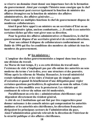 se réserve un domaine étant donné son importance lors de la formation
du gouvernement .Ainsi par exemple l’histoire nous enseigne que le chef
de gouvernement peut exercer également la fonction de ministre des
affaires étrangères ou la fonction de ministre des affaires
administratives, des affaires générales ….
Pour remplir ses multiples fonctions le chef de gouvernement dispose de
nombreux collaborateurs.
Ainsi il peut faire appel à un ministre ou un secrétaire d’Etat ou un
haut commissaire (plan, anciens combattants…) .Il confie à ces autorités
certaines tâches qu’elles vont gérer sous sa direction.
Pour la gestion des affaires administratives et financières, le chef de
gouvernement dispose d’un secrétaire général et de certaines directions.
Pour son cabinet il dispose de collaborateurs conformément au
Dahir de 1994 qui fixe les conditions des membres de cabinet de tous les
membres du gouvernement.
B° les ministres :
L’ampleur des tâches gouvernementales a imposé dans tous les pays
une division du travail.
Au Maroc de tout temps, il y a eu cette division du travail mais
l’existence de vizir n’impliquait pas par elle-même des autorités au sens
moderne du terme c’est-à-dire, avec une structure et des pouvoirs.
Même après la réforme de Moulay Hassan1er, le travail ministériel
restait rudimentaire et les vizirs n’étaient que de simples agents
d’exécution et quand ils bénéficiaient d’une délégation pour régler
certaines questions particulières, ils agissaient au nom du sultan. Cette
situation va être modifiée avec le protectorat. Les viziriats qui
continuent de relever du sultan ont été modernisés.
Parallèlement on crée des « administrations chérifiennes »qui
dépendent directement du résident général.
A côté de ces 2 institutions qui ont fini par être rapprochées pour
donner naissance à des conseils mixtes qui comprenaient les autorités
makhzen et les autorités néo chérifiennes, les directions françaises
dirigeaient les principaux secteurs de l’administration du pays.
Ainsi l’administration générale relevait de la direction de l’intérieur de
la sécurité publique et des affaires chérifiennes.
18
 